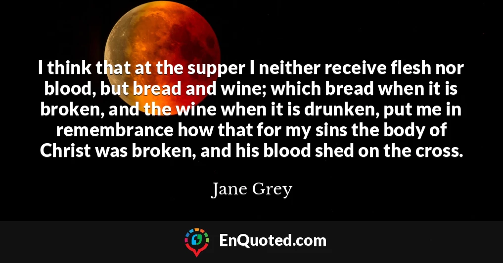 I think that at the supper I neither receive flesh nor blood, but bread and wine; which bread when it is broken, and the wine when it is drunken, put me in remembrance how that for my sins the body of Christ was broken, and his blood shed on the cross.