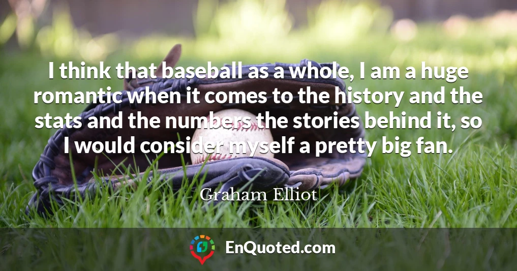 I think that baseball as a whole, I am a huge romantic when it comes to the history and the stats and the numbers the stories behind it, so I would consider myself a pretty big fan.