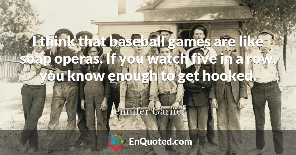 I think that baseball games are like soap operas. If you watch five in a row, you know enough to get hooked.