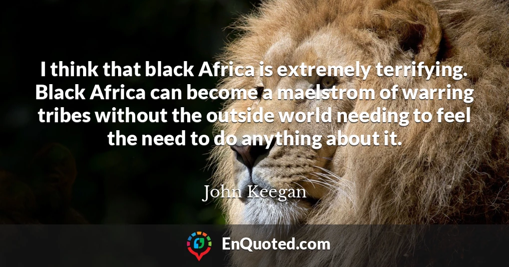 I think that black Africa is extremely terrifying. Black Africa can become a maelstrom of warring tribes without the outside world needing to feel the need to do anything about it.