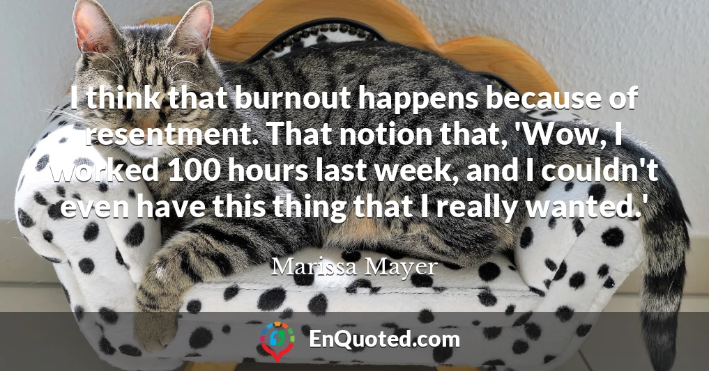 I think that burnout happens because of resentment. That notion that, 'Wow, I worked 100 hours last week, and I couldn't even have this thing that I really wanted.'