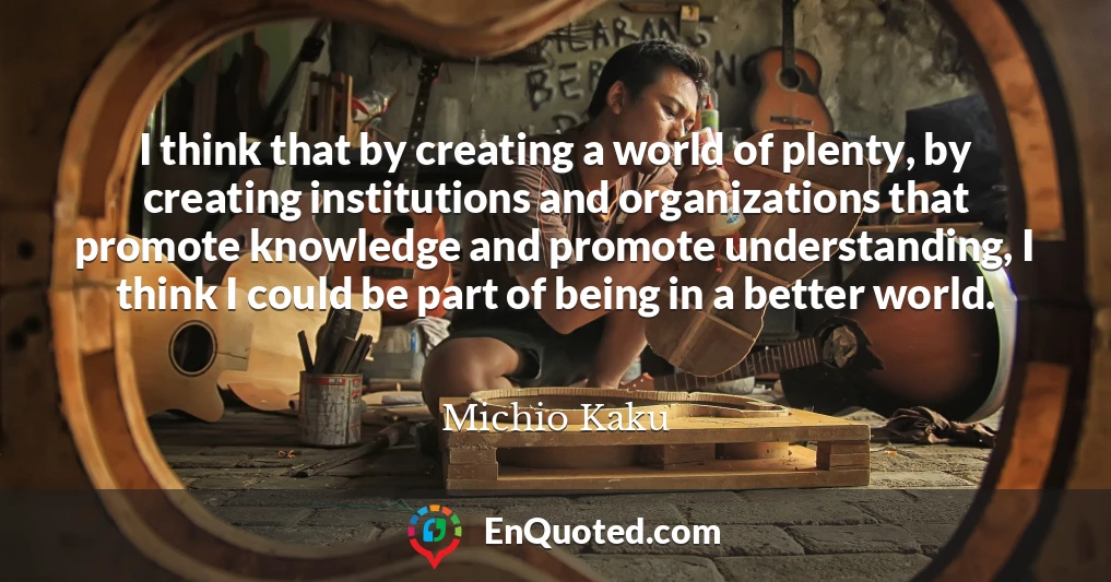 I think that by creating a world of plenty, by creating institutions and organizations that promote knowledge and promote understanding, I think I could be part of being in a better world.