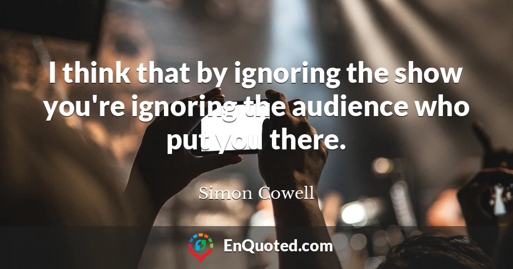 I think that by ignoring the show you're ignoring the audience who put you there.