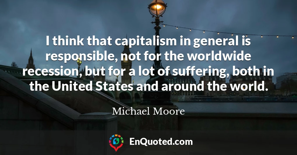 I think that capitalism in general is responsible, not for the worldwide recession, but for a lot of suffering, both in the United States and around the world.