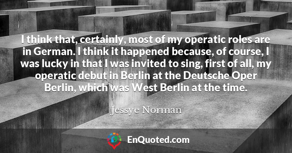 I think that, certainly, most of my operatic roles are in German. I think it happened because, of course, I was lucky in that I was invited to sing, first of all, my operatic debut in Berlin at the Deutsche Oper Berlin, which was West Berlin at the time.