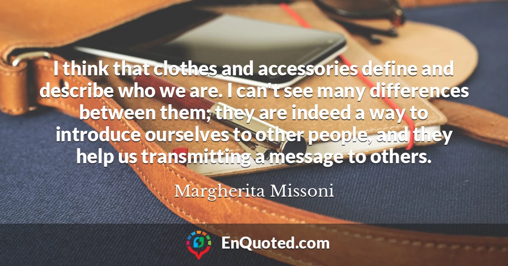 I think that clothes and accessories define and describe who we are. I can't see many differences between them; they are indeed a way to introduce ourselves to other people, and they help us transmitting a message to others.