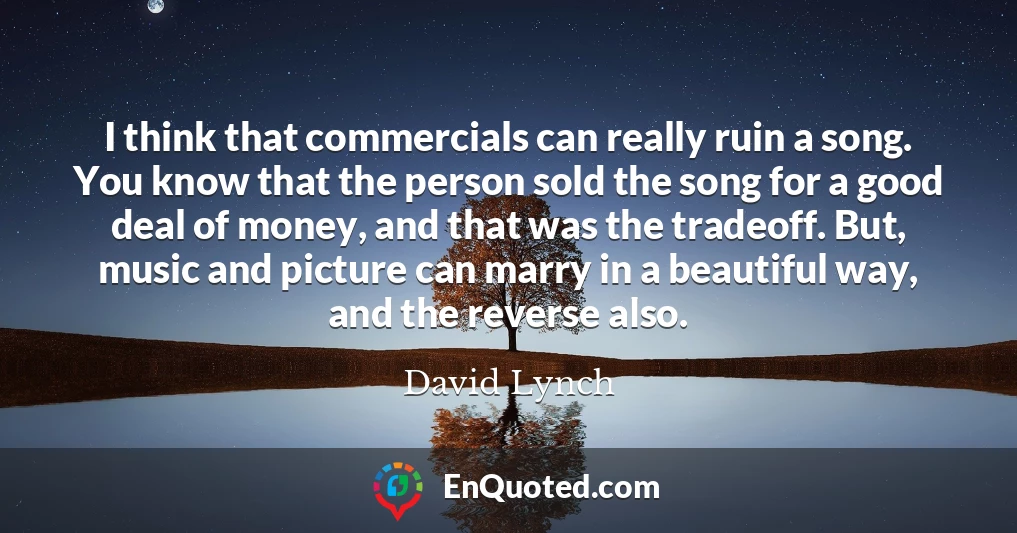 I think that commercials can really ruin a song. You know that the person sold the song for a good deal of money, and that was the tradeoff. But, music and picture can marry in a beautiful way, and the reverse also.