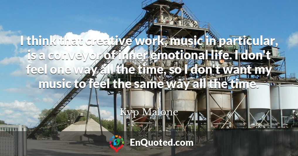 I think that creative work, music in particular, is a conveyor of inner emotional life. I don't feel one way all the time, so I don't want my music to feel the same way all the time.