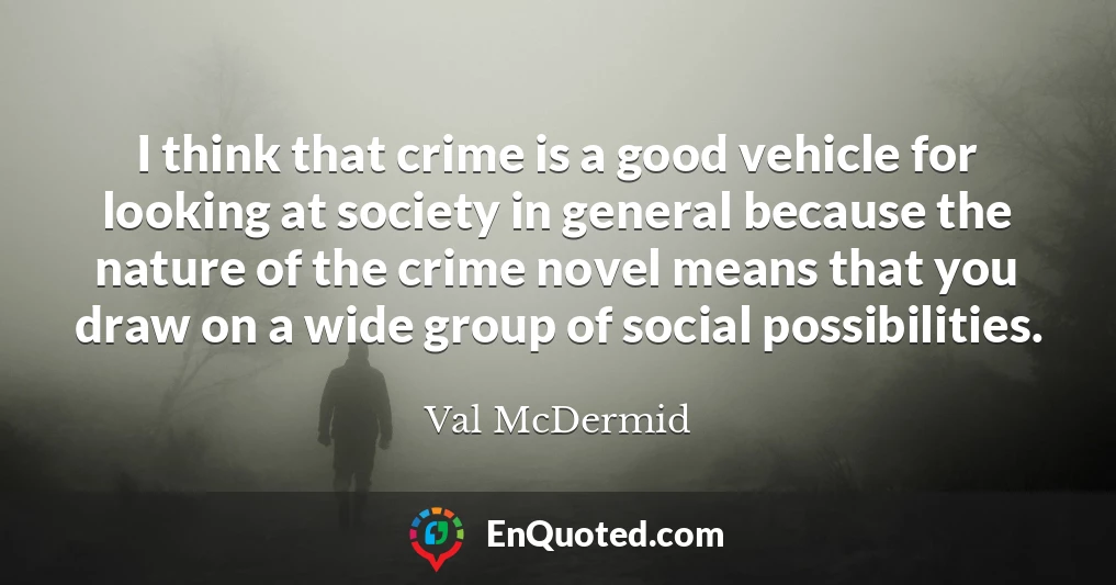I think that crime is a good vehicle for looking at society in general because the nature of the crime novel means that you draw on a wide group of social possibilities.