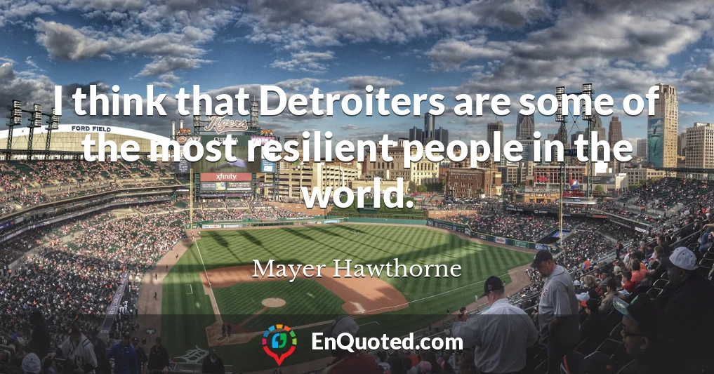 I think that Detroiters are some of the most resilient people in the world.