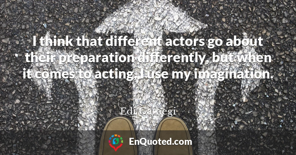 I think that different actors go about their preparation differently, but when it comes to acting, I use my imagination.