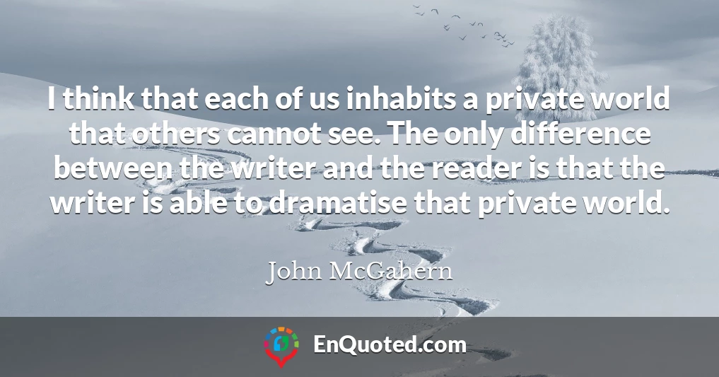 I think that each of us inhabits a private world that others cannot see. The only difference between the writer and the reader is that the writer is able to dramatise that private world.