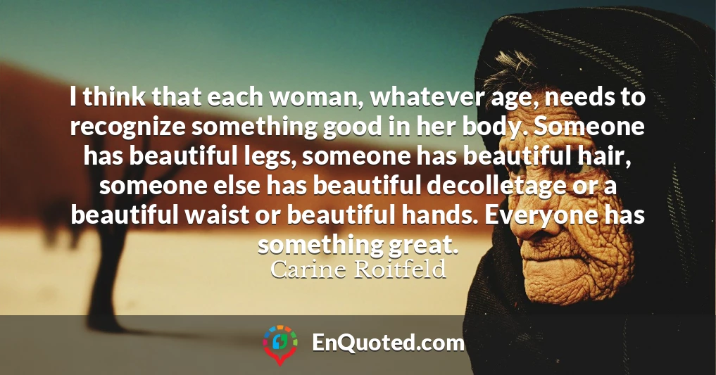I think that each woman, whatever age, needs to recognize something good in her body. Someone has beautiful legs, someone has beautiful hair, someone else has beautiful decolletage or a beautiful waist or beautiful hands. Everyone has something great.