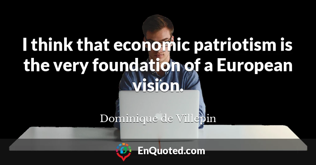 I think that economic patriotism is the very foundation of a European vision.