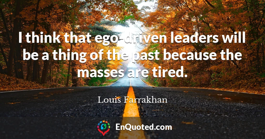 I think that ego-driven leaders will be a thing of the past because the masses are tired.