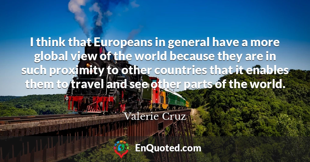 I think that Europeans in general have a more global view of the world because they are in such proximity to other countries that it enables them to travel and see other parts of the world.