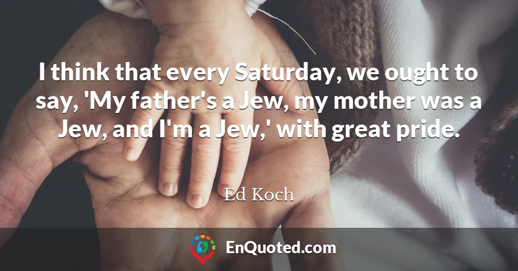 I think that every Saturday, we ought to say, 'My father's a Jew, my mother was a Jew, and I'm a Jew,' with great pride.