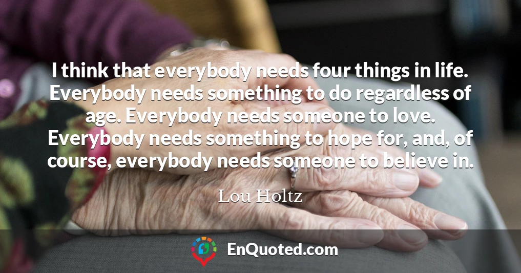 I think that everybody needs four things in life. Everybody needs something to do regardless of age. Everybody needs someone to love. Everybody needs something to hope for, and, of course, everybody needs someone to believe in.