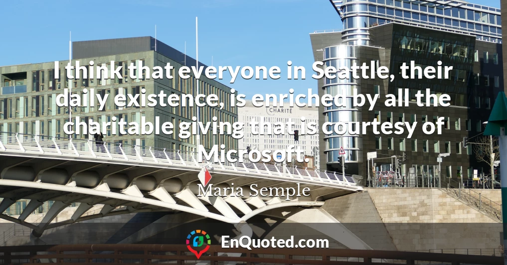 I think that everyone in Seattle, their daily existence, is enriched by all the charitable giving that is courtesy of Microsoft.