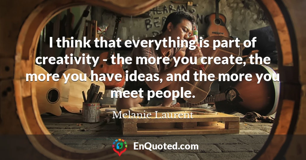 I think that everything is part of creativity - the more you create, the more you have ideas, and the more you meet people.