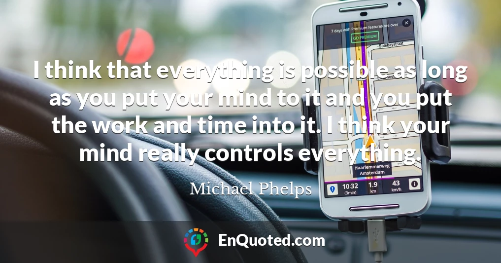 I think that everything is possible as long as you put your mind to it and you put the work and time into it. I think your mind really controls everything.