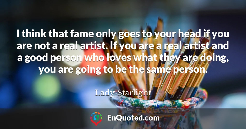 I think that fame only goes to your head if you are not a real artist. If you are a real artist and a good person who loves what they are doing, you are going to be the same person.