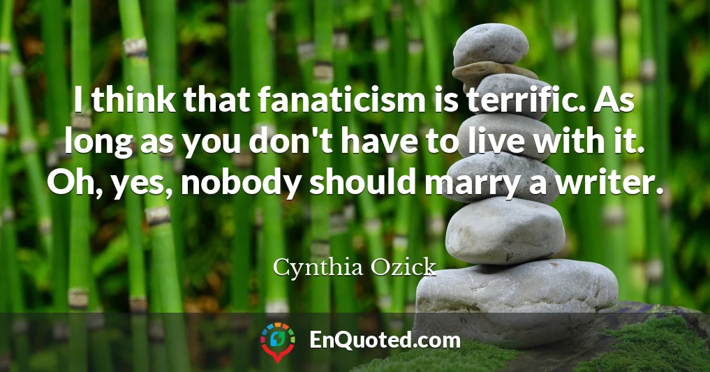 I think that fanaticism is terrific. As long as you don't have to live with it. Oh, yes, nobody should marry a writer.