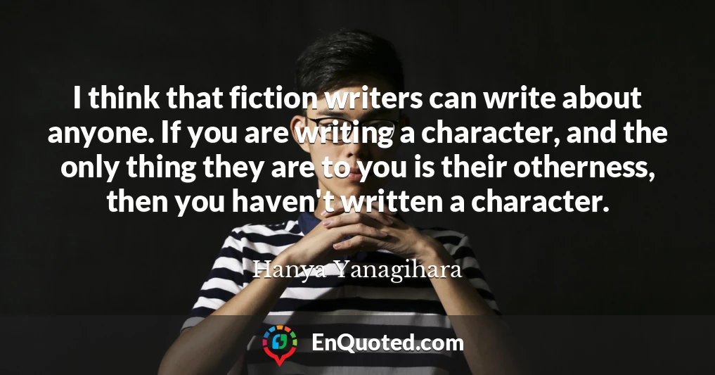 I think that fiction writers can write about anyone. If you are writing a character, and the only thing they are to you is their otherness, then you haven't written a character.