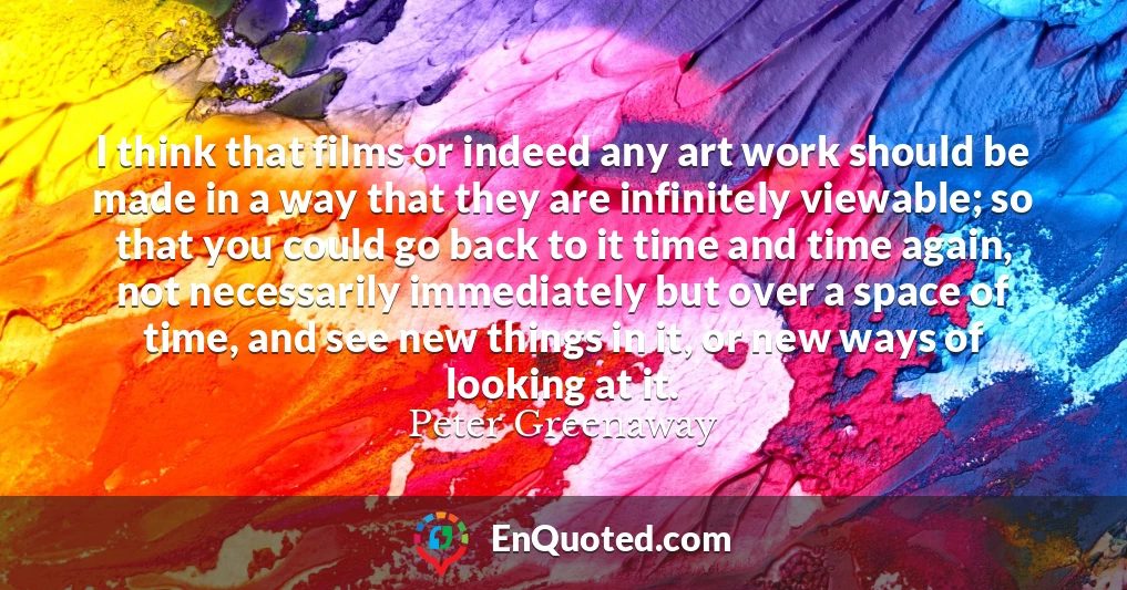 I think that films or indeed any art work should be made in a way that they are infinitely viewable; so that you could go back to it time and time again, not necessarily immediately but over a space of time, and see new things in it, or new ways of looking at it.