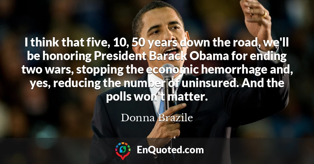 I think that five, 10, 50 years down the road, we'll be honoring President Barack Obama for ending two wars, stopping the economic hemorrhage and, yes, reducing the number of uninsured. And the polls won't matter.