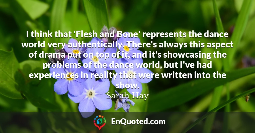 I think that 'Flesh and Bone' represents the dance world very authentically. There's always this aspect of drama put on top of it, and it's showcasing the problems of the dance world, but I've had experiences in reality that were written into the show.