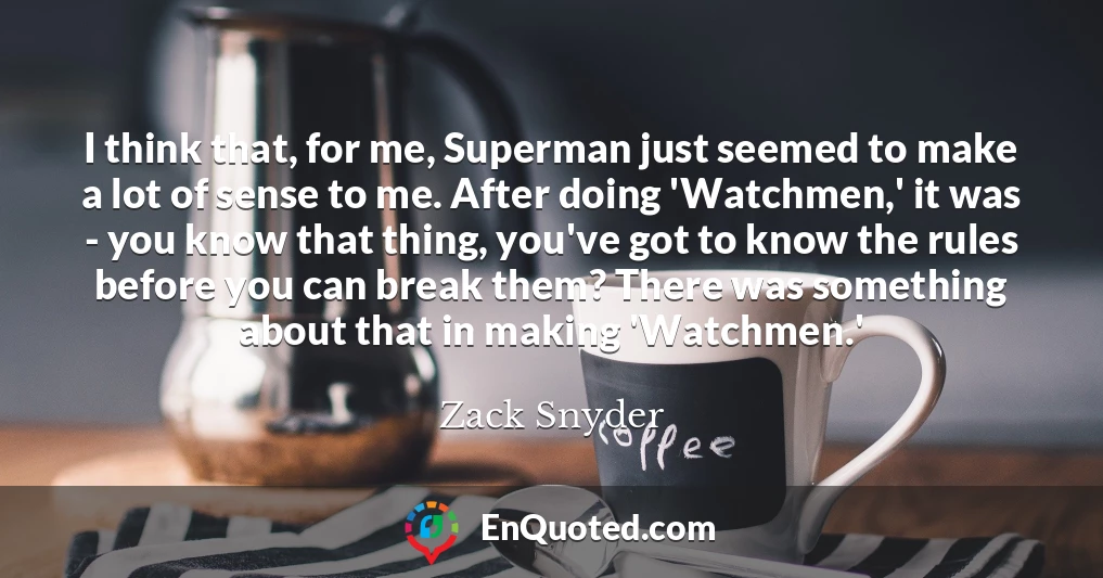 I think that, for me, Superman just seemed to make a lot of sense to me. After doing 'Watchmen,' it was - you know that thing, you've got to know the rules before you can break them? There was something about that in making 'Watchmen.'