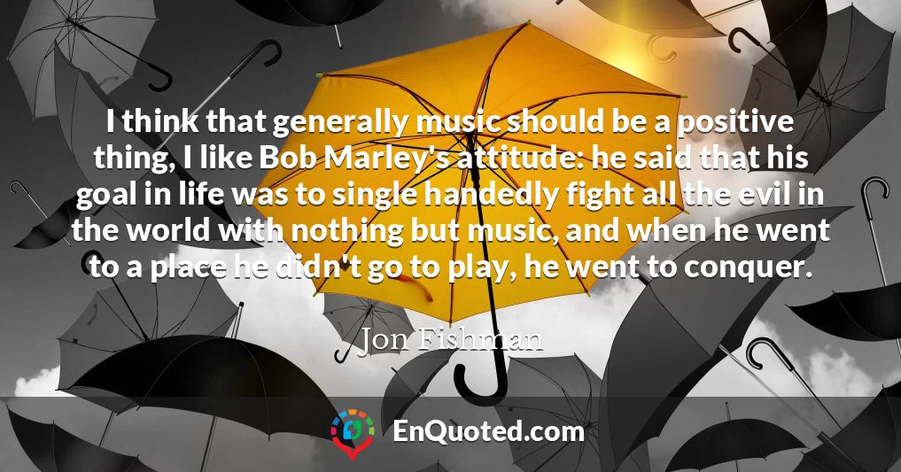 I think that generally music should be a positive thing, I like Bob Marley's attitude: he said that his goal in life was to single handedly fight all the evil in the world with nothing but music, and when he went to a place he didn't go to play, he went to conquer.