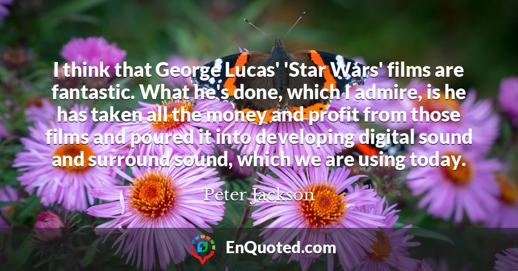 I think that George Lucas' 'Star Wars' films are fantastic. What he's done, which I admire, is he has taken all the money and profit from those films and poured it into developing digital sound and surround sound, which we are using today.