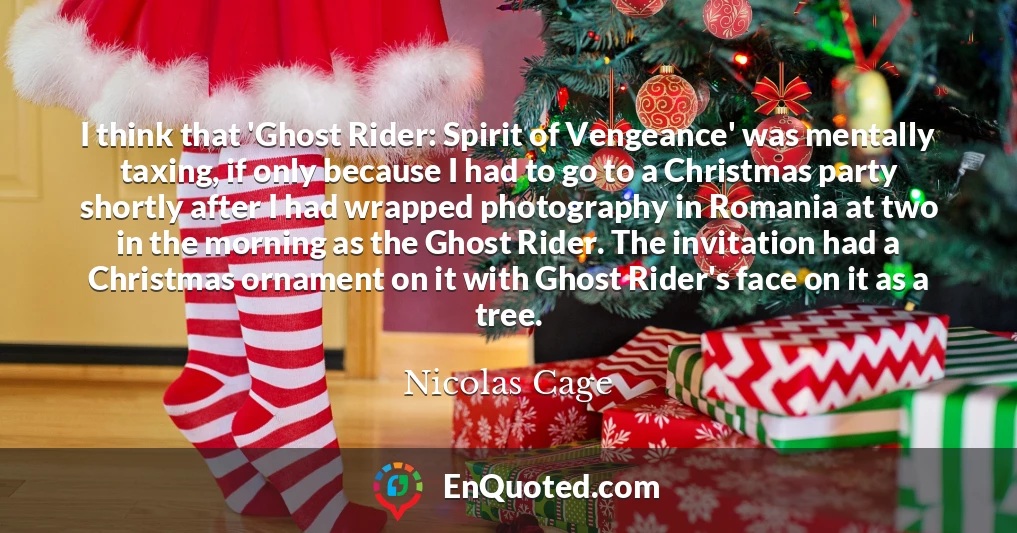 I think that 'Ghost Rider: Spirit of Vengeance' was mentally taxing, if only because I had to go to a Christmas party shortly after I had wrapped photography in Romania at two in the morning as the Ghost Rider. The invitation had a Christmas ornament on it with Ghost Rider's face on it as a tree.