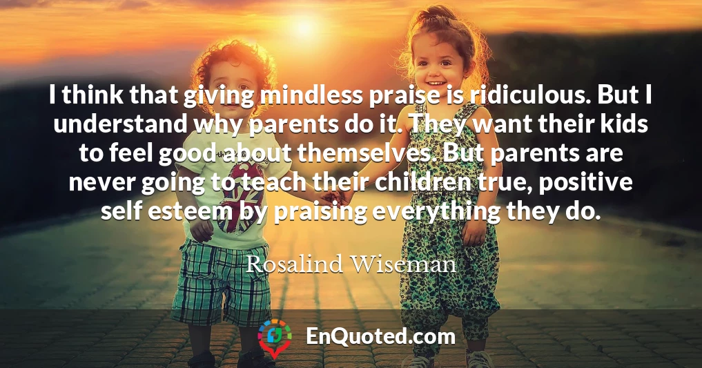 I think that giving mindless praise is ridiculous. But I understand why parents do it. They want their kids to feel good about themselves. But parents are never going to teach their children true, positive self esteem by praising everything they do.