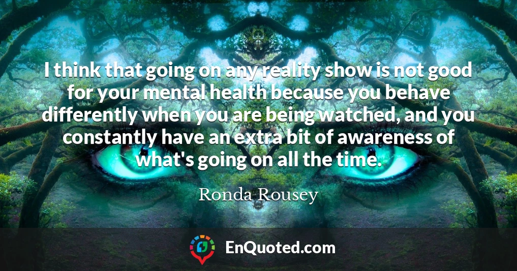 I think that going on any reality show is not good for your mental health because you behave differently when you are being watched, and you constantly have an extra bit of awareness of what's going on all the time.