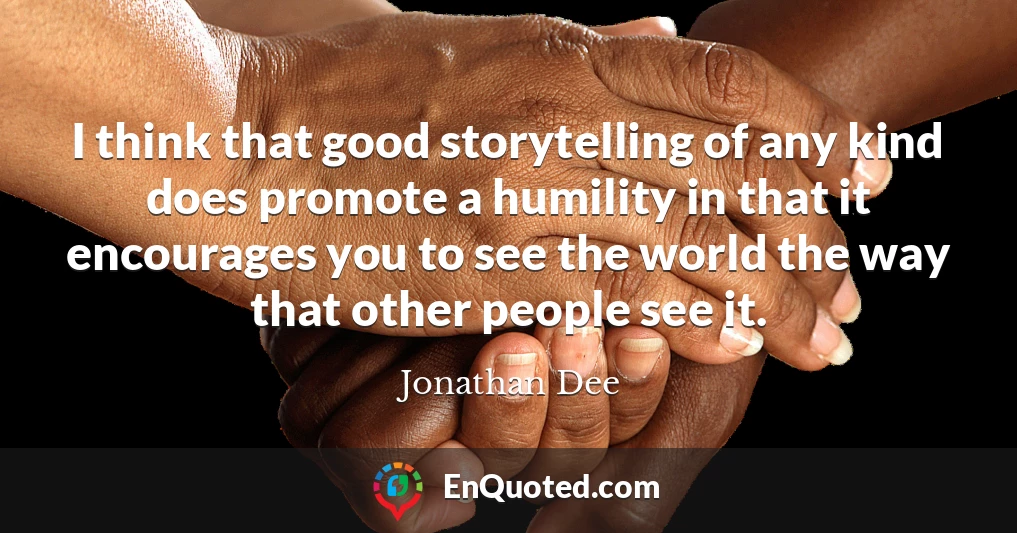 I think that good storytelling of any kind does promote a humility in that it encourages you to see the world the way that other people see it.