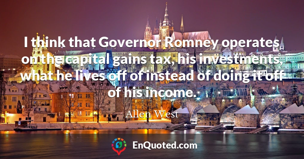 I think that Governor Romney operates on the capital gains tax, his investments, what he lives off of instead of doing it off of his income.