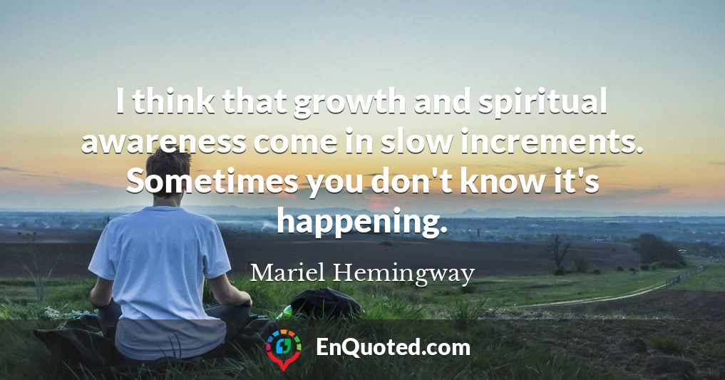 I think that growth and spiritual awareness come in slow increments. Sometimes you don't know it's happening.