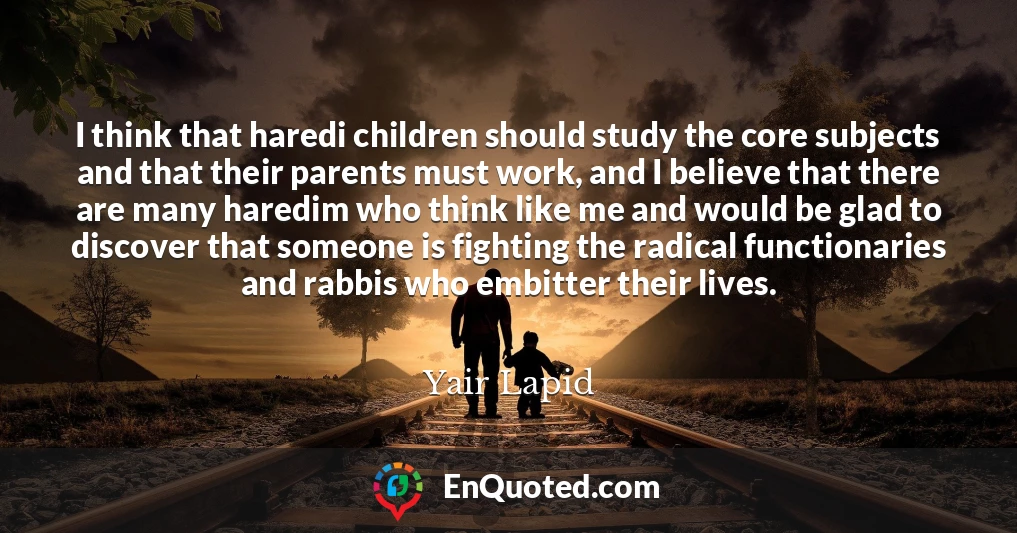 I think that haredi children should study the core subjects and that their parents must work, and I believe that there are many haredim who think like me and would be glad to discover that someone is fighting the radical functionaries and rabbis who embitter their lives.