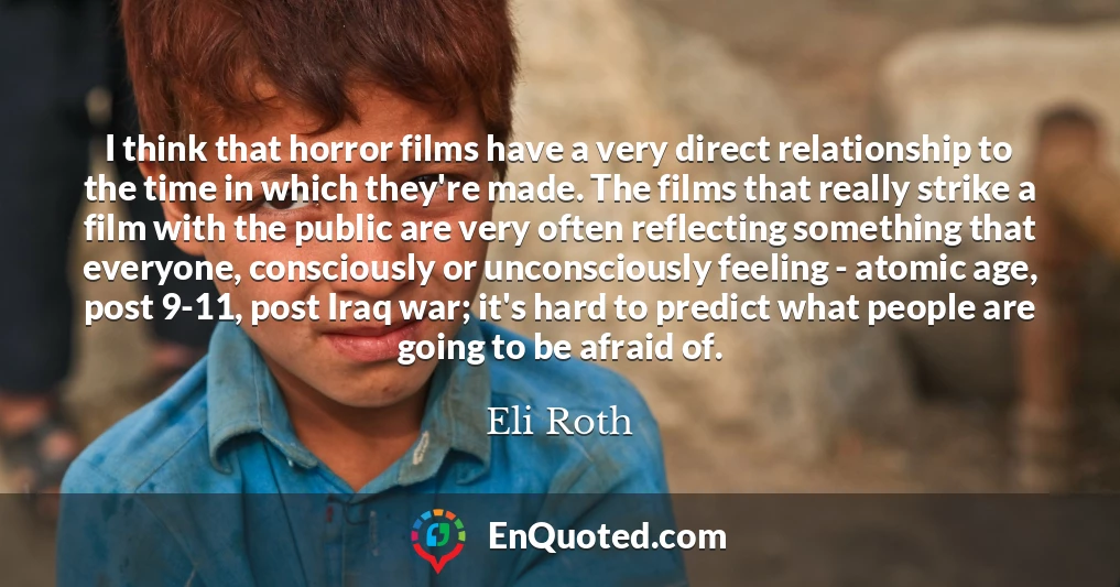 I think that horror films have a very direct relationship to the time in which they're made. The films that really strike a film with the public are very often reflecting something that everyone, consciously or unconsciously feeling - atomic age, post 9-11, post Iraq war; it's hard to predict what people are going to be afraid of.