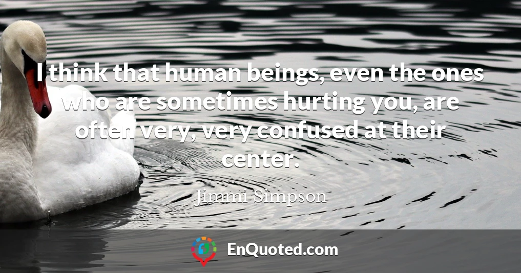I think that human beings, even the ones who are sometimes hurting you, are often very, very confused at their center.