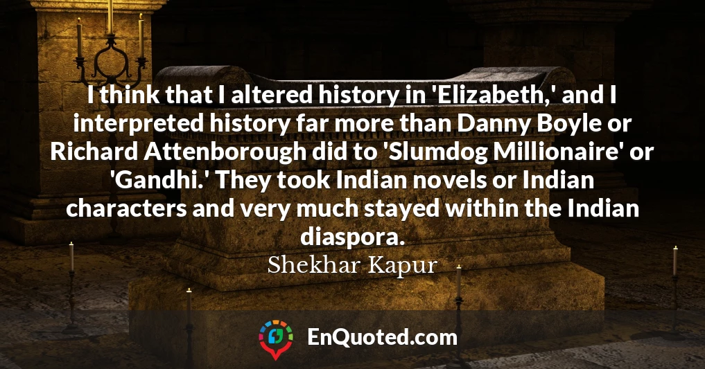 I think that I altered history in 'Elizabeth,' and I interpreted history far more than Danny Boyle or Richard Attenborough did to 'Slumdog Millionaire' or 'Gandhi.' They took Indian novels or Indian characters and very much stayed within the Indian diaspora.