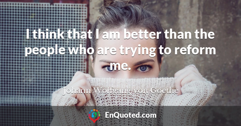 I think that I am better than the people who are trying to reform me.