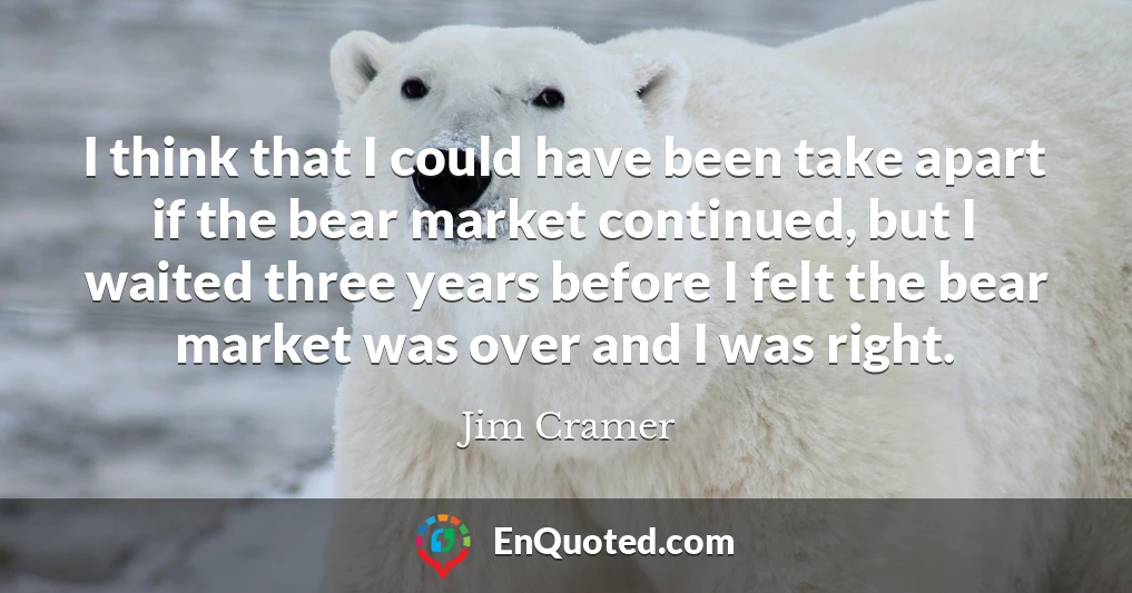 I think that I could have been take apart if the bear market continued, but I waited three years before I felt the bear market was over and I was right.