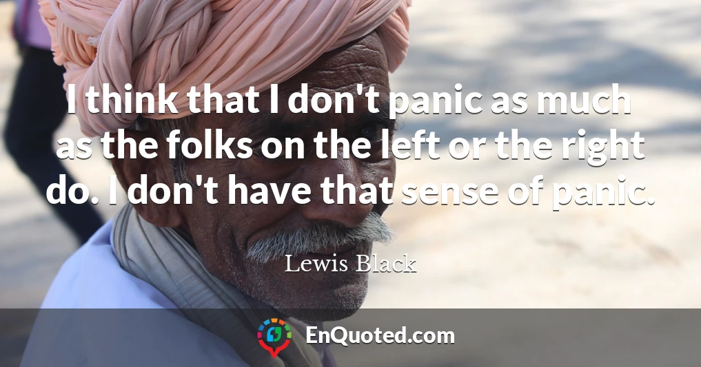 I think that I don't panic as much as the folks on the left or the right do. I don't have that sense of panic.