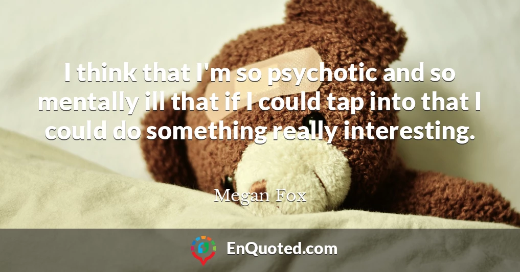 I think that I'm so psychotic and so mentally ill that if I could tap into that I could do something really interesting.
