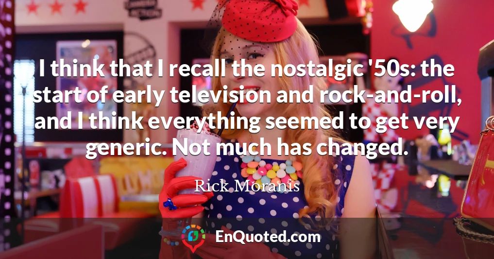 I think that I recall the nostalgic '50s: the start of early television and rock-and-roll, and I think everything seemed to get very generic. Not much has changed.