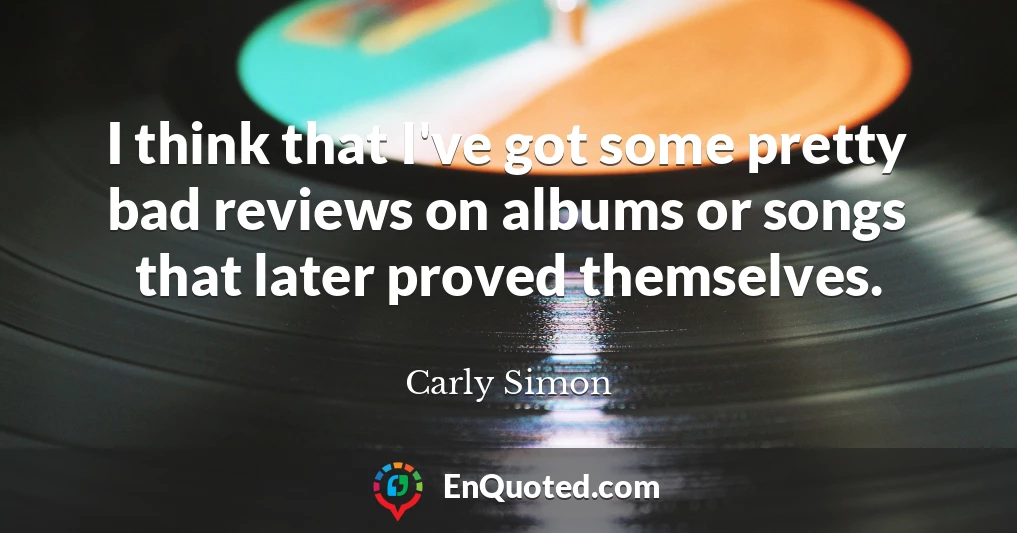 I think that I've got some pretty bad reviews on albums or songs that later proved themselves.